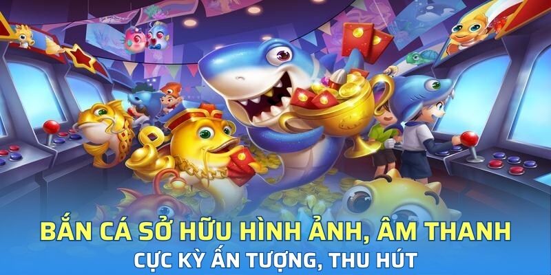 Bắn cá sở hữu hình ảnh, âm thanh cực kỳ ấn tượng, thu hút
